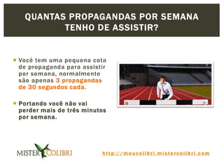 h t t p : / / m e u c o l i b r i . m i s t e r c o l i b r i . c o m
 Você tem uma pequena cota
de propaganda para assistir
por semana, normalmente
são apenas 3 propagandas
de 30 segundos cada.
 Portando você não vai
perder mais de três minutos
por semana.
QUANTAS PROPAGANDAS POR SEMANA
TENHO DE ASSISTIR?
 