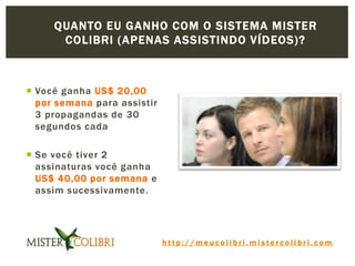 h t t p : / / m e u c o l i b r i . m i s t e r c o l i b r i . c o m
 Você ganha US$ 20,00
por semana para assistir
3 propagandas de 30
segundos cada
 Se você tiver 2
assinaturas você ganha
US$ 40,00 por semana e
assim sucessivamente.
QUANTO EU GANHO COM O SISTEMA MISTER
COLIBRI (APENAS ASSISTINDO VÍDEOS)?
 