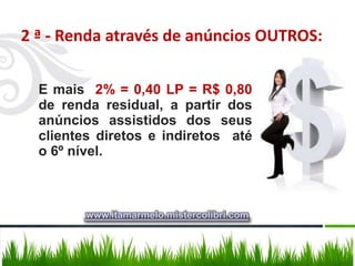 2 ª - Renda através de anúncios OUTROS:

  E mais 2% = 0,40 LP = R$ 0,80
  de renda residual, a partir dos
  anúncios assistidos dos seus
  clientes diretos e indiretos até
  o 6º nível.



         www.itamarmelo.mistercolibri.com
 