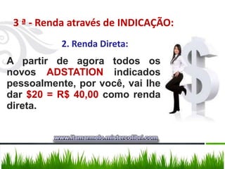 3 ª - Renda através de INDICAÇÃO:
           2. Renda Direta:
A partir de agora todos os
novos ADSTATION indicados
pessoalmente, por você, vai lhe
dar $20 = R$ 40,00 como renda
direta.


         www.itamarmelo.mistercolibri.com
 