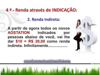 4 ª - Renda através de INDICAÇÃO:
            2. Renda Indireta:
A partir de agora todos os novos
ADSTATION         indicados          por
pessoas abaixo de você, vai lhe
dar $10 = R$ 20,00 como renda
indireta. Infinitamente..................


          www.itamarmelo.mistercolibri.com
 