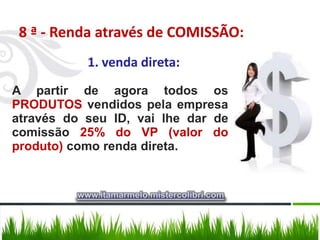 8 ª - Renda através de COMISSÃO:
           1. venda direta:
A partir de agora todos os
PRODUTOS vendidos pela empresa
através do seu ID, vai lhe dar de
comissão 25% do VP (valor do
produto) como renda direta.


         www.itamarmelo.mistercolibri.com
 