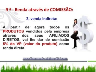 9 ª - Renda através de COMISSÃO:
           2. venda indireta:
A partir de agora todos os
PRODUTOS vendidos pela empresa
através    dos  seus   AFILIADOS
DIRETOS, vai lhe dar de comissão
5% do VP (valor do produto) como
renda direta.

         www.itamarmelo.mistercolibri.com
 