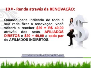 10 ª - Renda através da RENOVAÇÃO:

Quando cada indicado de toda a
sua rede fizer a renovação, você
voltará a receber $20 = R$ 40,00
através dos seus AFILIADOS
DIRETOS e $20 = 40,00 a cada par
de AFILIADOS INDIRETOS.



         www.itamarmelo.mistercolibri.com
 