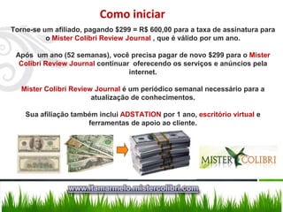 Como iniciar
Torne-se um afiliado, pagando $299 = R$ 600,00 para a taxa de assinatura para
          o Mister Colibri Review Journal , que é válido por um ano.

 Após um ano (52 semanas), você precisa pagar de novo $299 para o Mister
  Colibri Review Journal continuar oferecendo os serviços e anúncios pela
                                  internet.

   Mister Colibri Review Journal é um periódico semanal necessário para a
                        atualização de conhecimentos.

    Sua afiliação também inclui ADSTATION por 1 ano, escritório virtual e
                      ferramentas de apoio ao cliente.




                www.itamarmelo.mistercolibri.com
 