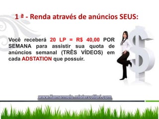 1 ª - Renda através de anúncios SEUS:

Você receberá 20 LP = R$ 40,00 POR
SEMANA para assistir sua quota de
anúncios semanal (TRÊS VÍDEOS) em
cada ADSTATION que possuir.




         www.itamarmelo.mistercolibri.com
 