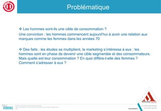 Problématique
 Les hommes sont-ils une cible de consommation ?
Une conviction : les hommes commencent aujourd’hui à avoir une relation aux
marques comme les femmes dans les années 70
 Des faits : les études se multiplient, le marketing s’intéresse à eux : les
hommes sont en phase de devenir une cible segmentée et des consommateurs.
Mais quelle est leur consommation ? En quoi diffère-t-elle des femmes ?
Comment s’adresser à eux ?
 