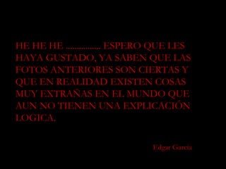 HE HE HE ................ ESPERO QUE LES HAYA GUSTADO, YA SABEN QUE LAS FOTOS ANTERIORES SON CIERTAS Y QUE EN REALIDAD EXISTEN COSAS MUY EXTRAÑAS EN EL MUNDO QUE AUN NO TIENEN UNA EXPLICACIÓN LOGICA. Edgar García 
