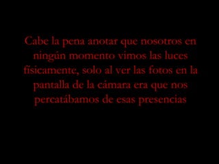 Cabe la pena anotar que nosotros en ningún momento vimos las luces físicamente, solo al ver las fotos en la pantalla de la cámara era que nos percatábamos de esas presencias 