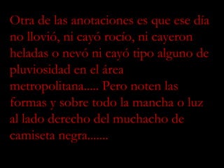 Otra de las anotaciones es que ese día no llovió, ni cayó rocío, ni cayeron heladas o nevó ni cayó tipo alguno de pluviosidad en el área metropolitana..... Pero noten las formas y sobre todo la mancha o luz al lado derecho del muchacho de camiseta negra....... 