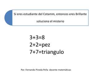 Si eres estudiante del Cotamm, entonces eres Brillante
soluciona el misterio
Por: Fernando Pineda Peña docente matemáticas
3+3=8
2+2=pez
7+7=triangulo
 
