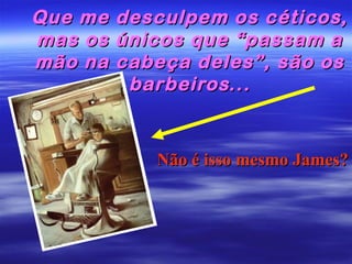 Que me
mas os
mão na

desculpem os céticos,
únicos que “passam a
cabeça deles”, são os
barbeiros...

Não é isso mesmo James?

 