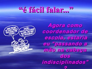 “é fácil falar...”
Agora como
coordenador de
escola, estaria
eu “passando a
mão na cabeça
dos
indisciplinados”

 