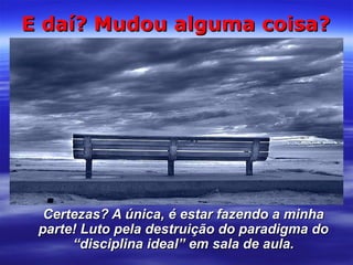 E daí? Mudou alguma coisa?

Certezas? A única, é estar fazendo a minha
parte! Luto pela destruição do paradigma do
“disciplina ideal” em sala de aula.

 