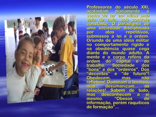 Professores do século XXI,
acalantam diariamente o
sonho de ter em mãos uma
sala de aula, sob controle
constante. O paradigma de
uma sociedade disciplinada
por
atos
repetitivos,
submissos a lei e a ordem.
Oriunda de uma idéia militar
no comportamento rígido e
na obediência quase cega
diante do mundo adulto. A
mente e o corpo reféns da
ordem do capital e do
trabalho.
Sociedade
dos
“bons” e dos “ordeiros”. Dos
“decentes” e “de futuro”!
Obedecem,
mas
não
refletem! Dominam a técnica,
mas
desumanizam
as
relações! Sabem de tudo,
mas desconhecem a si
mesmo.
“Obesos
de
informação, porém raquíticos
de formação”...

 