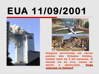 EUA 11/09/2001

Ataques terroristas em vários
pontos
dos
Estados
Unidos,
matam mais de 3 mil pessoas. O
mundo viu ao vivo, cenas de
morte
e
destruição.
Onde
estavam os limites?

 