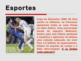 Esportes
Copa da Alemanha, 2006. Na final
contra os italianos, os franceses
apostaram todas as suas fichas
no ídolo Zidane. Uma provocação
barata do zagueiro Materazzi,
bastou para que Zidane perdesse
a esportiva e aplicasse no italiano
uma violenta cabeçada. Ao vivo!
Para 3,5 bilhões de espectadores.
Zidane foi expulso de campo e a
Itália tetra-campeã. E os limites
onde estavam?

 