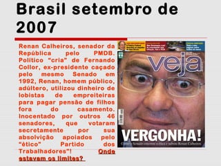 Brasil setembro de
2007
Renan Calheiros, senador da
República
pelo
PMDB.
Político “cria” de Fernando
Collor, ex-presidente caçado
pelo
mesmo
Senado
em
1992, Renan, homem público,
adúltero, utilizou dinheiro de
lobistas
de
empreiteiras
para pagar pensão de filhos
fora
do
casamento.
Inocentado por outros 46
senadores,
que
votaram
secretamente
por
sua
absolvição
apoiados
pelo
“ético”
Partido
dos
Trabalhadores”!
Onde
estavam os limites?

 