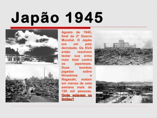 Japão 1945
Agosto de 1945,
final da 2ª Guerra
Mundial. O Japão
era
um
país
derrotado. Os EUA
então
resolvem
testar sua arma
mais letal contra
os
japoneses.
Duas
bombas
jogadas
sobre
Hiroshima
e
Nagasaki, matam
em menos de uma
semana mais de
150 mil pessoas.
Onde estavam os
limites?

 