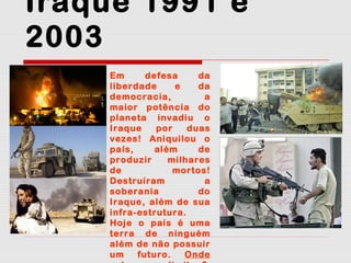Iraque 1991 e
2003
Em
defesa
da
liberdade
e
da
democracia,
a
maior potência do
planeta invadiu o
Iraque
por
duas
vezes! Aniquilou o
país,
além
de
produzir
milhares
de
mortos!
Destruíram
a
soberania
do
Iraque, além de sua
infra-estrutura.
Hoje o país é uma
terra de ninguém
além de não possuir
um
futuro.
Onde

 