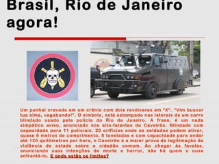 Brasil, Rio de Janeiro
agora!

Um punhal cravado em um crânio com dois revólveres em “X”. “Vim buscar
tua alma, vagabundo!”. O símbolo, está estampado nas laterais de um carro
blindado usado pela polícia do Rio de Janeiro. A frase, é um nada
simpático aviso, anunciado nos alto-falantes do Caveirão. Blindado com
capacidade para 11 policiais. 20 orifícios onde os soldados podem atirar,
quase 6 metros de comprimento, 8 toneladas e com capacidade para andar
até 120 quilômetros por hora, o Caveirão é a maior prova da legitimação da
violência do estado sobre o cidadão comum. Ao chegar às favelas,
anunciando suas intenções de morte e horror, não há quem o ouse
enfrentá-lo. E onde estão os limites?

 
