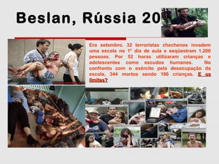 Beslan, Rússia 2004
Era setembro. 32 terroristas chechenos invadem
uma escola no 1° dia de aula e seqüestram 1.200
pessoas. Por 52 horas utilizaram crianças e
adolescentes como escudos humanos.
No
confronto com o exército pela desocupação da
escola, 344 mortos sendo 186 crianças. E os
limites?

 