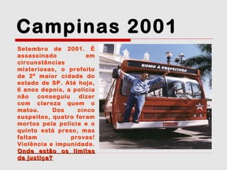 Campinas 2001
Setembro de 2001. É
assassinado
em
circunstâncias
misteriosas, o prefeito
da 2ª maior cidade do
estado de SP. Até hoje,
6 anos depois, a polícia
não
conseguiu
dizer
com clareza quem o
matou.
Dos
cinco
suspeitos, quatro foram
mortos pela polícia e o
quinto está preso, mas
faltam
provas!
Violência e impunidade.
Onde estão os limites
da justiça?

 
