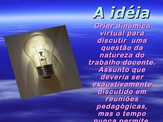 A idéia

Criar dinâmica
virtual para
discutir uma
questão da
natureza do
trabalho docente.
Assunto que
deveria ser
exaustivamente
discutido em
reuniões
pedagógicas,
mas o tempo

 