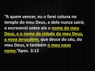 “A quem vencer, eu o farei coluna no
templo do meu Deus, e dele nunca sairá;
e escreverei sobre ele o nome do meu
Deus, e o nome da cidade do meu Deus,
a nova Jerusalém, que desce do céu, do
meu Deus, e também o meu novo
nome.”Apoc. 3:12
 