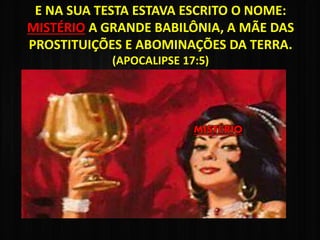 E NA SUA TESTA ESTAVA ESCRITO O NOME:
MISTÉRIO A GRANDE BABILÔNIA, A MÃE DAS
PROSTITUIÇÕES E ABOMINAÇÕES DA TERRA.
(APOCALIPSE 17:5)
MISTÉRIO
 