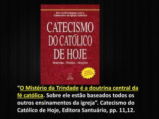 “O Mistério da Trindade é a doutrina central da
fé católica. Sobre ele estão baseados todos os
outros ensinamentos da igreja”. Catecismo do
Católico de Hoje, Editora Santuário, pp. 11,12.
 