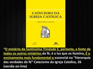 “O mistério da Santíssima Trindade É, portanto, a fonte de
todos os outros mistérios da fé, é a luz que os ilumina. É o
ensinamento mais fundamental e essencial na "hierarquia
das verdades de fé“ Catecismo da Igreja Catolica, 26
(versão on-line)
 