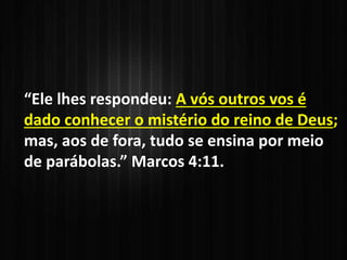 “Ele lhes respondeu: A vós outros vos é
dado conhecer o mistério do reino de Deus;
mas, aos de fora, tudo se ensina por meio
de parábolas.” Marcos 4:11.
 