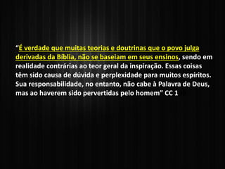 “É verdade que muitas teorias e doutrinas que o povo julga
derivadas da Bíblia, não se baseiam em seus ensinos, sendo em
realidade contrárias ao teor geral da inspiração. Essas coisas
têm sido causa de dúvida e perplexidade para muitos espíritos.
Sua responsabilidade, no entanto, não cabe à Palavra de Deus,
mas ao haverem sido pervertidas pelo homem” CC 109
 