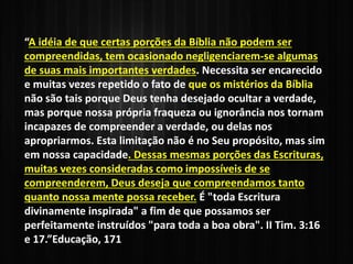 “A idéia de que certas porções da Bíblia não podem ser
compreendidas, tem ocasionado negligenciarem-se algumas
de suas mais importantes verdades. Necessita ser encarecido
e muitas vezes repetido o fato de que os mistérios da Bíblia
não são tais porque Deus tenha desejado ocultar a verdade,
mas porque nossa própria fraqueza ou ignorância nos tornam
incapazes de compreender a verdade, ou delas nos
apropriarmos. Esta limitação não é no Seu propósito, mas sim
em nossa capacidade. Dessas mesmas porções das Escrituras,
muitas vezes consideradas como impossíveis de se
compreenderem, Deus deseja que compreendamos tanto
quanto nossa mente possa receber. É "toda Escritura
divinamente inspirada" a fim de que possamos ser
perfeitamente instruídos "para toda a boa obra". II Tim. 3:16
e 17.”Educação, 171
 