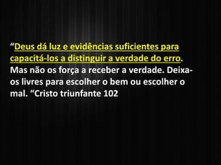 “Deus dá luz e evidências suficientes para
capacitá-los a distinguir a verdade do erro.
Mas não os força a receber a verdade. Deixa-
os livres para escolher o bem ou escolher o
mal. “Cristo triunfante 102
 
