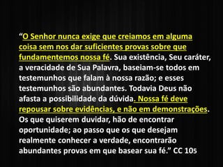 “O Senhor nunca exige que creiamos em alguma
coisa sem nos dar suficientes provas sobre que
fundamentemos nossa fé. Sua existência, Seu caráter,
a veracidade de Sua Palavra, baseiam-se todos em
testemunhos que falam à nossa razão; e esses
testemunhos são abundantes. Todavia Deus não
afasta a possibilidade da dúvida. Nossa fé deve
repousar sobre evidências, e não em demonstrações.
Os que quiserem duvidar, hão de encontrar
oportunidade; ao passo que os que desejam
realmente conhecer a verdade, encontrarão
abundantes provas em que basear sua fé.” CC 105
 