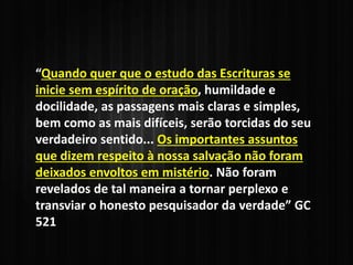 “Quando quer que o estudo das Escrituras se
inicie sem espírito de oração, humildade e
docilidade, as passagens mais claras e simples,
bem como as mais difíceis, serão torcidas do seu
verdadeiro sentido... Os importantes assuntos
que dizem respeito à nossa salvação não foram
deixados envoltos em mistério. Não foram
revelados de tal maneira a tornar perplexo e
transviar o honesto pesquisador da verdade” GC
521
 