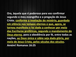 Ora, àquele que é poderoso para vos confirmar
segundo o meu evangelho e a pregação de Jesus
Cristo, conforme a revelação do mistério, guardado
em silêncio nos tempos eternos e que, agora, se
tornou manifesto e foi dado a conhecer por meio
das Escrituras proféticas, segundo o mandamento do
Deus eterno, para a obediência por fé, entre todas as
nações, ao Deus único e sábio seja dada glória, por
meio de Jesus Cristo, pelos séculos dos séculos.
Amém! Romanos 16:25
 