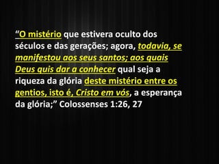 “O mistério que estivera oculto dos
séculos e das gerações; agora, todavia, se
manifestou aos seus santos; aos quais
Deus quis dar a conhecer qual seja a
riqueza da glória deste mistério entre os
gentios, isto é, Cristo em vós, a esperança
da glória;” Colossenses 1:26, 27
 