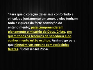 “Para que o coração deles seja confortado e
vinculado juntamente em amor, e eles tenham
toda a riqueza da forte convicção do
entendimento, para compreenderem
plenamente o mistério de Deus, Cristo, em
quem todos os tesouros da sabedoria e do
conhecimento estão ocultos. Assim digo para
que ninguém vos engane com raciocínios
falazes. “Colessenses 2:2-4.
 