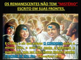OS REMANESCENTES NÃO TEM “MISTÉRIO”
ESCRITO EM SUAS FRONTES.
Pai
Pai
Pai
E OLHEI, e eis que estava O CORDEIRO sobre o
monte Sião, e com ele cento e quarenta e
quatro mil, que em suas testas tinham escrito
O NOME DE SEU PAI. (Apocalipse 14:1)
 