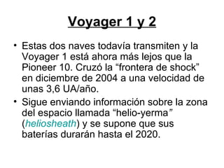 Voyager 1 y 2 Estas dos naves todavía transmiten y la Voyager 1 está ahora más lejos que la Pioneer 10. Cruzó la “frontera de shock” en diciembre de 2004 a una velocidad de unas 3,6 UA/año.  Sigue enviando información sobre la zona del espacio llamada “helio-yerma ”  ( heliosheath ) y se supone que sus baterías durarán hasta el 2020.  