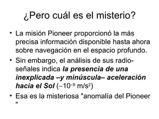 ¿Pero cuál es el misterio? La misión Pioneer proporcionó la más precisa información disponible hasta ahora sobre navegación en el espacio profundo. Sin embargo, el análisis de sus radio-señales indica  la presencia de una inexplicada –y minúscula– aceleración hacia el Sol  (  10 –9  m/s 2 )  Esa es la misteriosa "anomalía del Pioneer "  