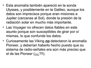 Esta anomalía también apareció en la sonda Ulysses, y posiblemente en la Galileo, aunque los datos son imprecisos porque eran misiones a Jupiter (cercanas al Sol), donde la presión de la radiación solar en mucho más importante.  Las Voyager no ofrecen datos fiables en este asunto porque son susceptibles de girar por sí mismas, lo que confunde los datos.  Curiosamente las Viking  no  detectaron la anomalía Pioneer, y deberían haberlo hecho puesto que su sistema de radio-señales era aún más preciso que el de las Pioneer (¡¡¿?!!). 