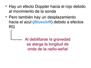 Hay un efecto Doppler hacia el rojo debido al movimiento de la sonda Pero también hay un desplazamiento hacia el azul ( Blueshift ) debido a efectos RG Al debilitarse la gravedad se alarga la longitud de onda de la radio-señal 