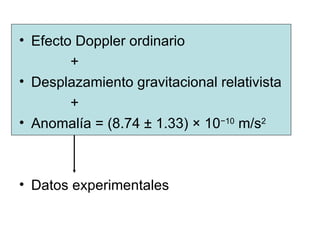 Efecto Doppler ordinario +  Desplazamiento gravitacional relativista + Anomalía = (8.74 ± 1.33) × 10 −10  m/s 2   Datos experimentales 