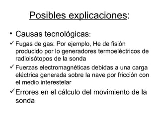 Posibles explicaciones : Causas tecnológicas : Fugas de gas: Por ejemplo, He de fisión producido por lo generadores termoeléctricos de radioisótopos de la sonda Fuerzas electromagnéticas debidas a una carga eléctrica generada sobre la nave por fricción con el medio interestelar Errores en el cálculo del movimiento de la sonda 