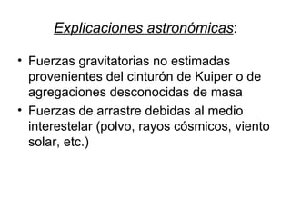 Explicaciones astronómicas : Fuerzas gravitatorias no estimadas provenientes del cinturón de Kuiper o de agregaciones desconocidas de masa Fuerzas de arrastre debidas al medio interestelar (polvo, rayos cósmicos, viento solar, etc.) 