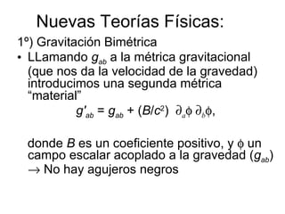 Nuevas Teorías Físicas: 1º) Gravitación Bimétrica LLamando  g ab  a la métrica gravitacional (que nos da la velocidad de la gravedad) introducimos una segunda métrica “material” g' ab  =  g ab  + ( B / c 2 )   a     b  , donde  B  es un coeficiente positivo, y    un campo escalar acoplado a la gravedad ( g ab )    No hay agujeros negros  